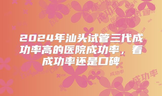2024年汕头试管三代成功率高的医院成功率，看成功率还是口碑