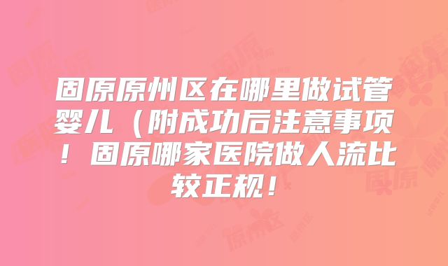 固原原州区在哪里做试管婴儿（附成功后注意事项！固原哪家医院做人流比较正规！