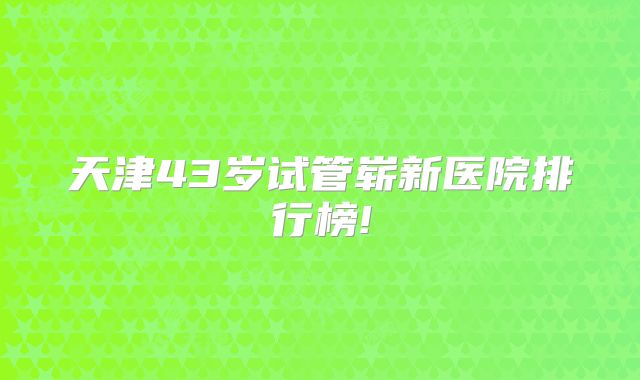 天津43岁试管崭新医院排行榜!