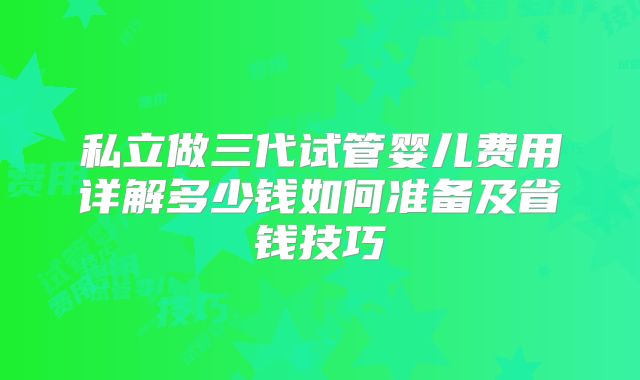 私立做三代试管婴儿费用详解多少钱如何准备及省钱技巧