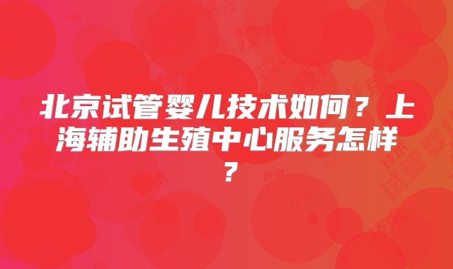 北京试管婴儿技术如何？上海辅助生殖中心服务怎样？