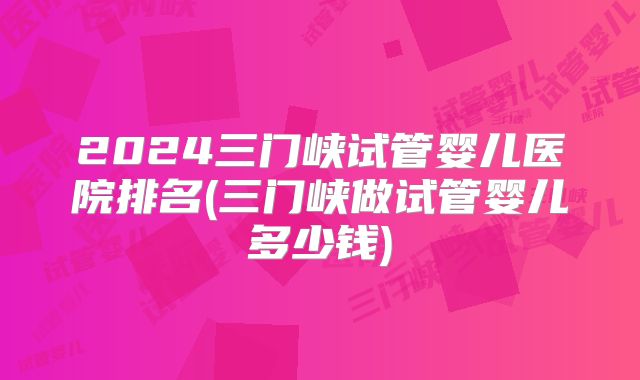 2024三门峡试管婴儿医院排名(三门峡做试管婴儿多少钱)