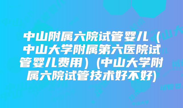 中山附属六院试管婴儿（中山大学附属第六医院试管婴儿费用）(中山大学附属六院试管技术好不好)