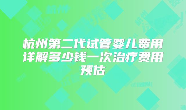 杭州第二代试管婴儿费用详解多少钱一次治疗费用预估