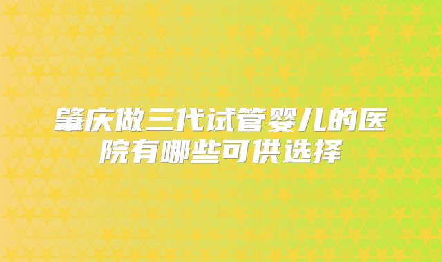 肇庆做三代试管婴儿的医院有哪些可供选择