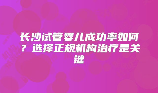 长沙试管婴儿成功率如何？选择正规机构治疗是关键