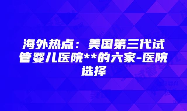 海外热点：美国第三代试管婴儿医院**的六家-医院选择