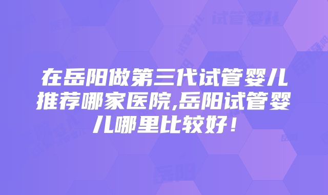在岳阳做第三代试管婴儿推荐哪家医院,岳阳试管婴儿哪里比较好!