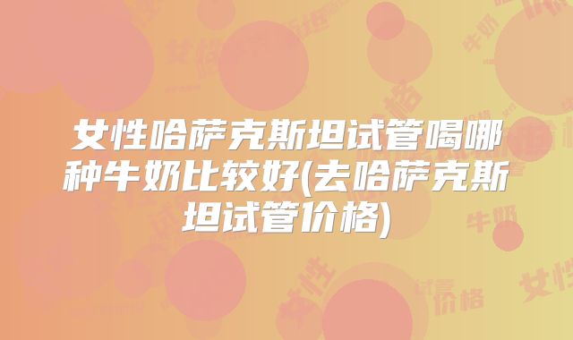 女性哈萨克斯坦试管喝哪种牛奶比较好(去哈萨克斯坦试管价格)