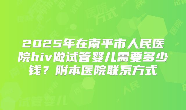 2025年在南平市人民医院hiv做试管婴儿需要多少钱？附本医院联系方式