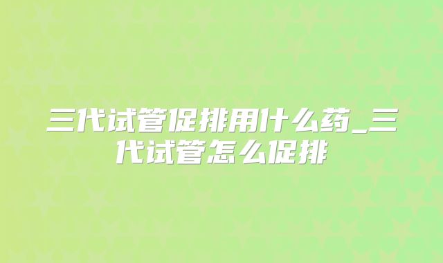 三代试管促排用什么药_三代试管怎么促排