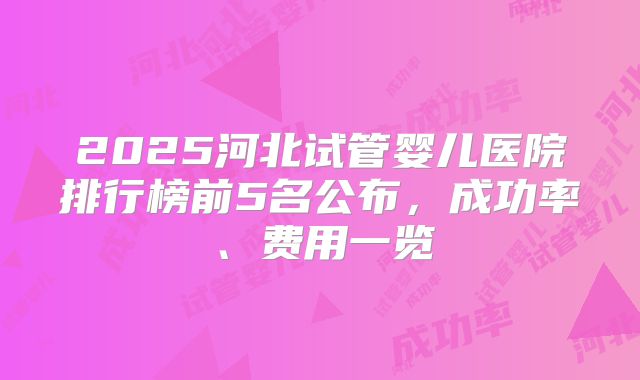 2025河北试管婴儿医院排行榜前5名公布，成功率、费用一览