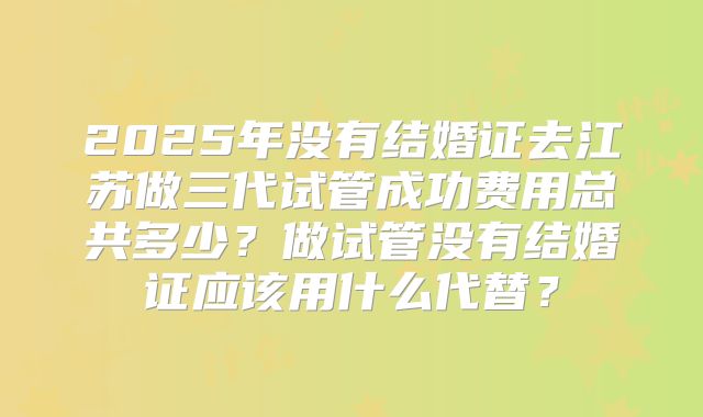 2025年没有结婚证去江苏做三代试管成功费用总共多少？做试管没有结婚证应该用什么代替？
