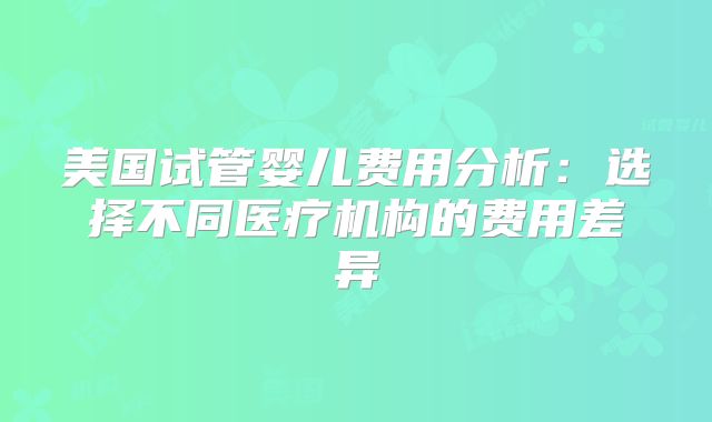 美国试管婴儿费用分析:选择不同医疗机构的费用差异