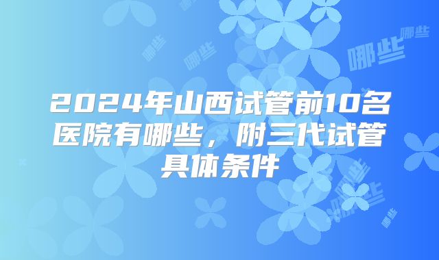 2024年山西试管前10名医院有哪些,附三代试管具体条件