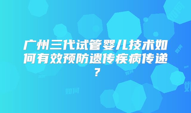 广州三代试管婴儿技术如何有效预防遗传疾病传递？
