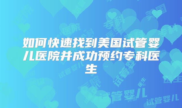 如何快速找到美国试管婴儿医院并成功预约专科医生