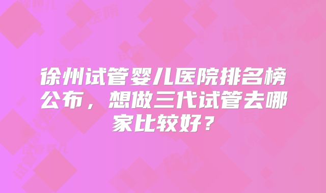 徐州试管婴儿医院排名榜公布，想做三代试管去哪家比较好？