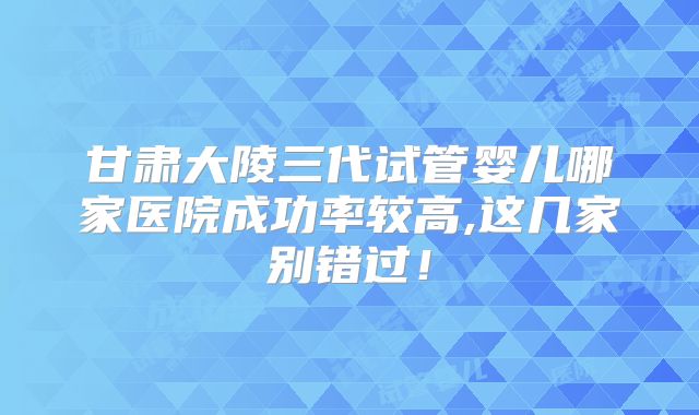 甘肃大陵三代试管婴儿哪家医院成功率较高,这几家别错过！