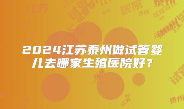 2024江苏泰州做试管婴儿去哪家生殖医院好？