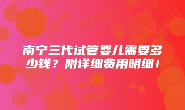 南宁三代试管婴儿需要多少钱？附详细费用明细！