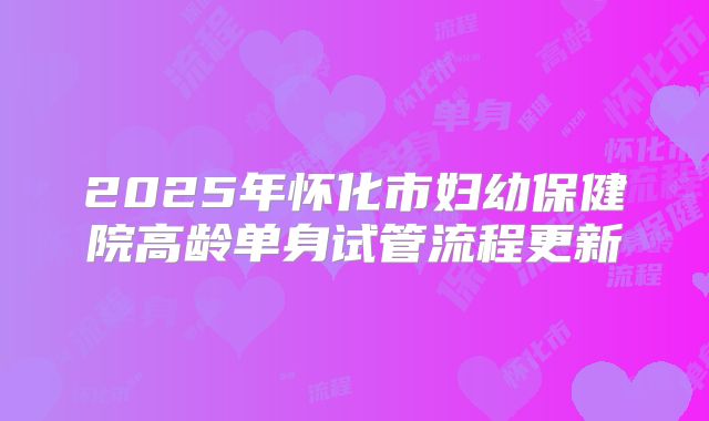2025年怀化市妇幼保健院高龄单身试管流程更新