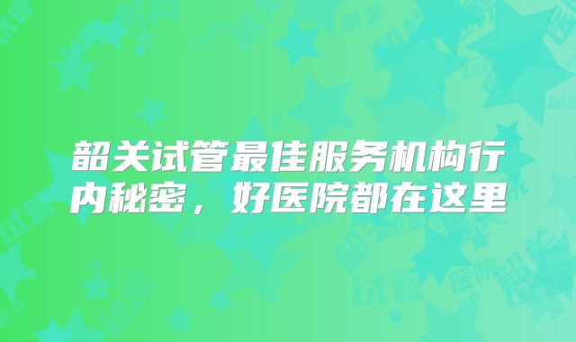 韶关试管最佳服务机构行内秘密，好医院都在这里