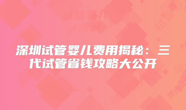 深圳试管婴儿费用揭秘：三代试管省钱攻略大公开