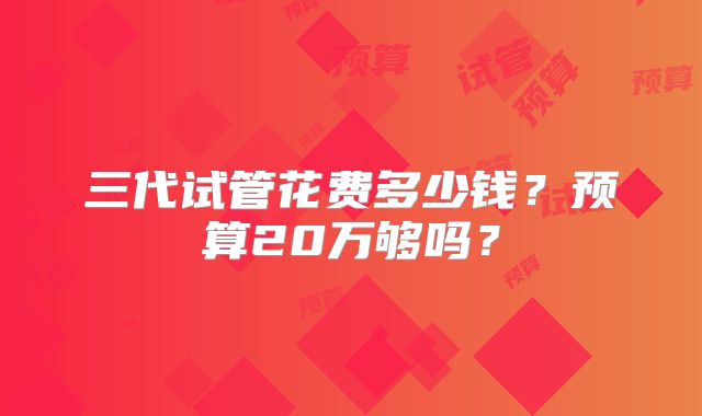 三代试管花费多少钱？预算20万够吗？