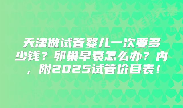 天津做试管婴儿一次要多少钱？卵巢早衰怎么办？内，附2025试管价目表！