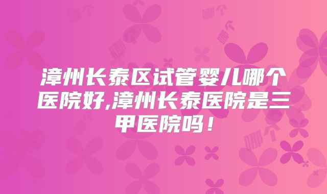 漳州长泰区试管婴儿哪个医院好,漳州长泰医院是三甲医院吗！