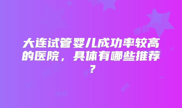 大连试管婴儿成功率较高的医院，具体有哪些推荐？