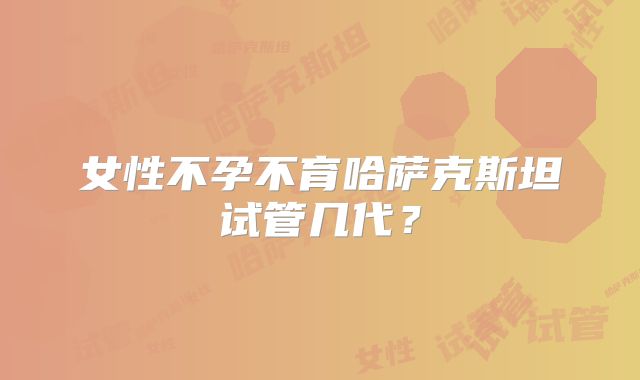 女性不孕不育哈萨克斯坦试管几代？