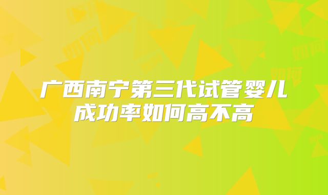 广西南宁第三代试管婴儿成功率如何高不高