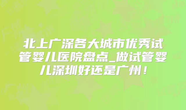 北上广深各大城市优秀试管婴儿医院盘点_做试管婴儿深圳好还是广州！