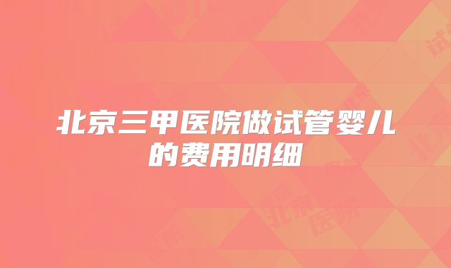 北京三甲医院做试管婴儿的费用明细
