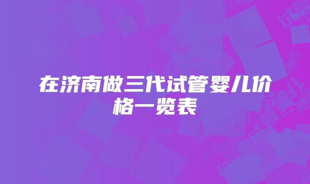 在济南做三代试管婴儿价格一览表
