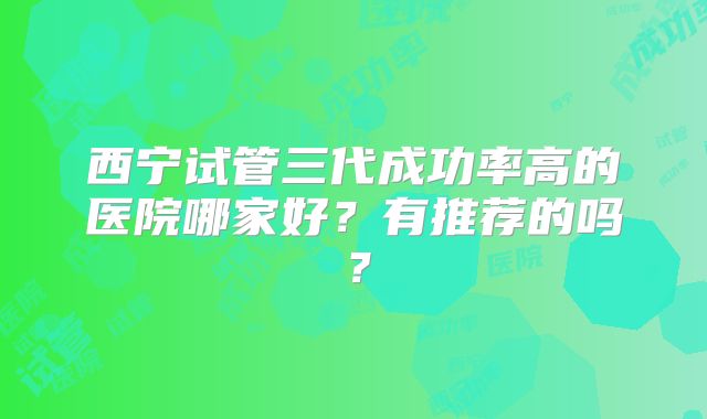 西宁试管三代成功率高的医院哪家好？有推荐的吗？