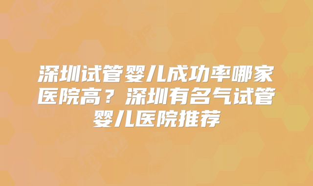 深圳试管婴儿成功率哪家医院高？深圳有名气试管婴儿医院推荐