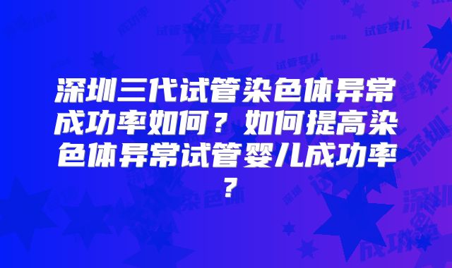 深圳三代试管染色体异常成功率如何？如何提高染色体异常试管婴儿成功率？