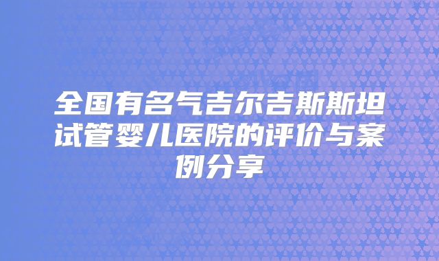 全国有名气吉尔吉斯斯坦试管婴儿医院的评价与案例分享