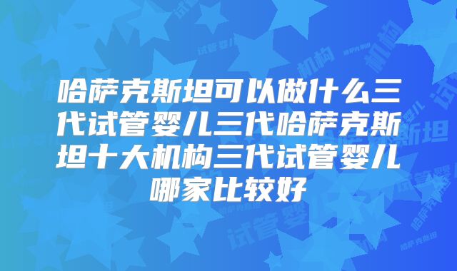 哈萨克斯坦可以做什么三代试管婴儿三代哈萨克斯坦十大机构三代试管婴儿哪家比较好