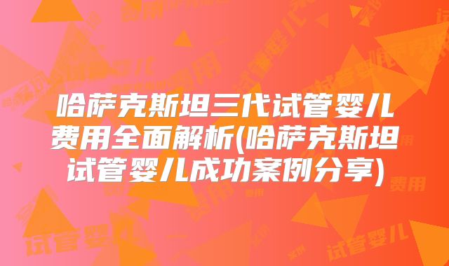 哈萨克斯坦三代试管婴儿费用全面解析(哈萨克斯坦试管婴儿成功案例分享)