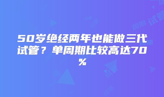 50岁绝经两年也能做三代试管？单周期比较高达70%