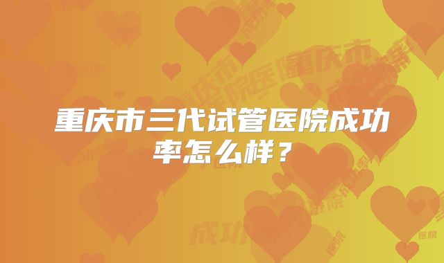 重庆市三代试管医院成功率怎么样？