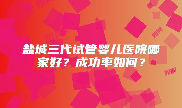 盐城三代试管婴儿医院哪家好？成功率如何？