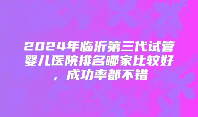 2024年临沂第三代试管婴儿医院排名哪家比较好，成功率都不错