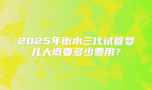 2025年衡水三代试管婴儿大概要多少费用？