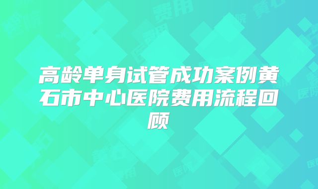 高龄单身试管成功案例黄石市中心医院费用流程回顾