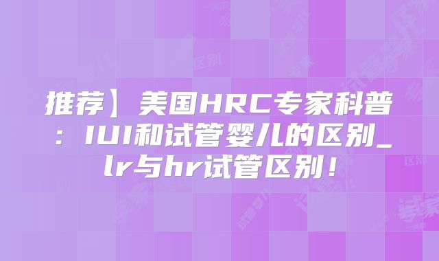 推荐】美国HRC专家科普：IUI和试管婴儿的区别_lr与hr试管区别！